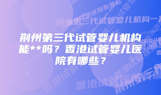 荆州第三代试管婴儿机构能**吗？香港试管婴儿医院有哪些？