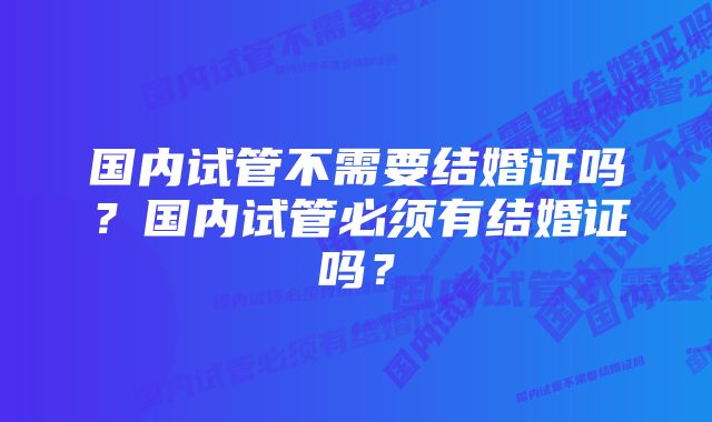 国内试管不需要结婚证吗？国内试管必须有结婚证吗？