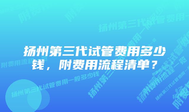 扬州第三代试管费用多少钱，附费用流程清单？