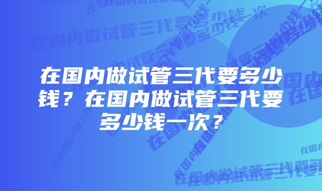 在国内做试管三代要多少钱？在国内做试管三代要多少钱一次？