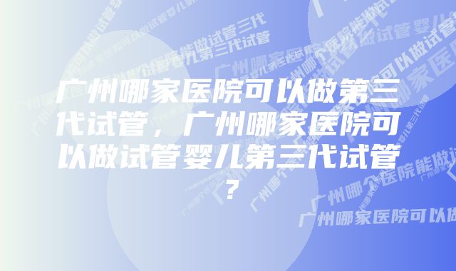 广州哪家医院可以做第三代试管，广州哪家医院可以做试管婴儿第三代试管？