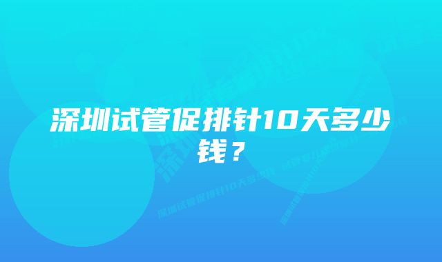 深圳试管促排针10天多少钱？