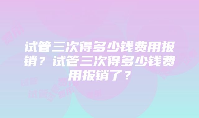 试管三次得多少钱费用报销？试管三次得多少钱费用报销了？