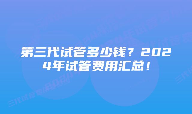 第三代试管多少钱？2024年试管费用汇总！