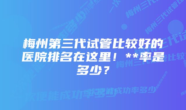 梅州第三代试管比较好的医院排名在这里！**率是多少？