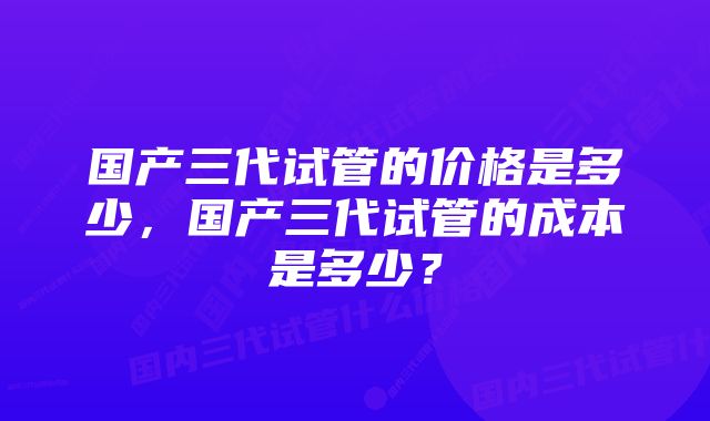 国产三代试管的价格是多少，国产三代试管的成本是多少？