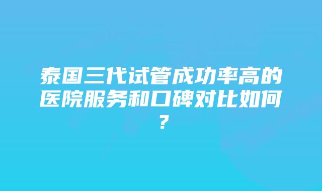 泰国三代试管成功率高的医院服务和口碑对比如何？