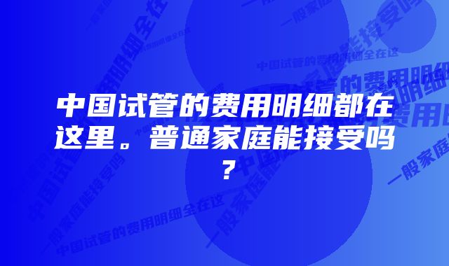 中国试管的费用明细都在这里。普通家庭能接受吗？