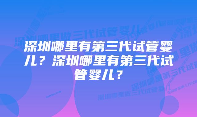 深圳哪里有第三代试管婴儿？深圳哪里有第三代试管婴儿？