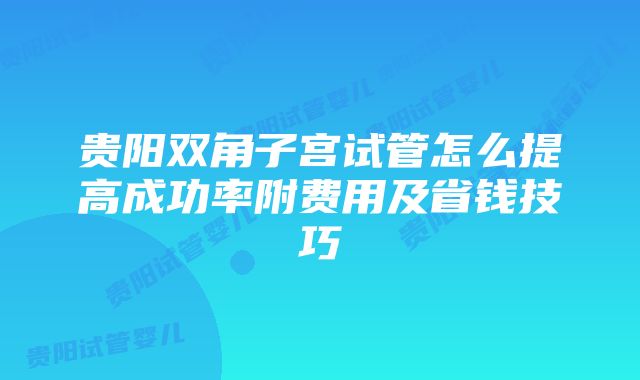 贵阳双角子宫试管怎么提高成功率附费用及省钱技巧