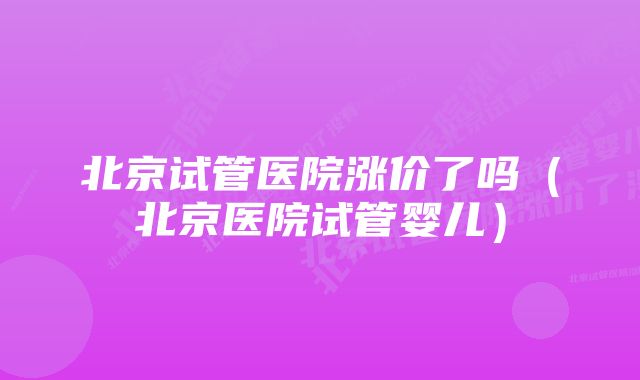 北京试管医院涨价了吗（北京医院试管婴儿）