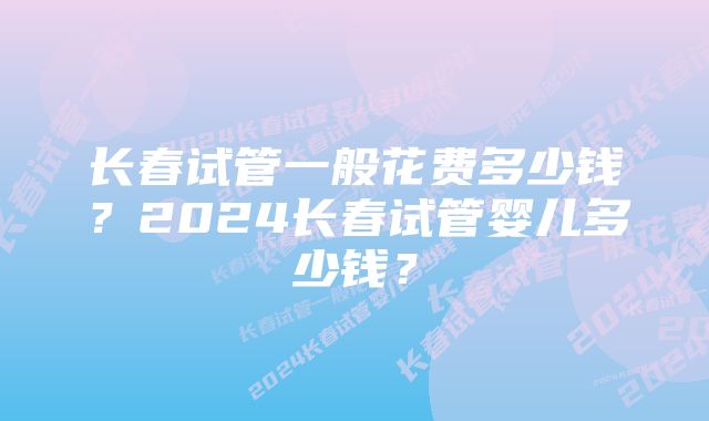 长春试管一般花费多少钱？2024长春试管婴儿多少钱？