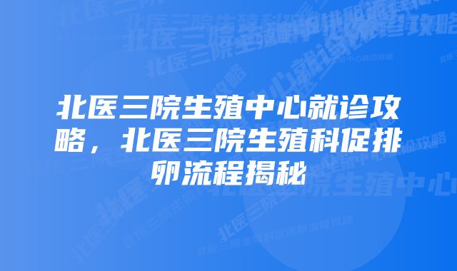 北医三院生殖中心就诊攻略，北医三院生殖科促排卵流程揭秘