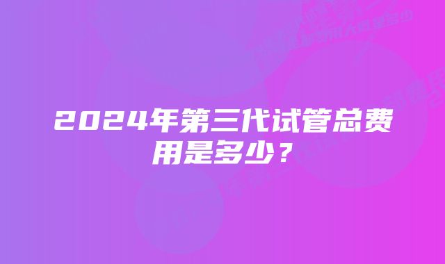 2024年第三代试管总费用是多少？