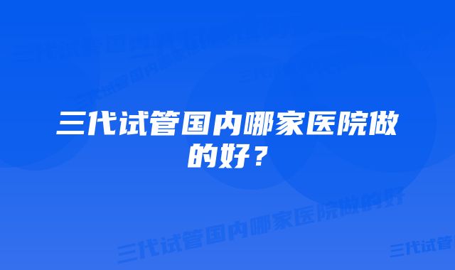 三代试管国内哪家医院做的好？