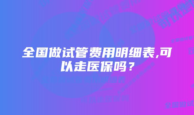 全国做试管费用明细表,可以走医保吗？