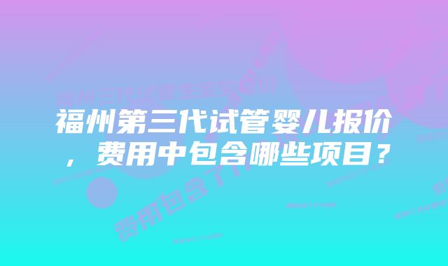 福州第三代试管婴儿报价，费用中包含哪些项目？