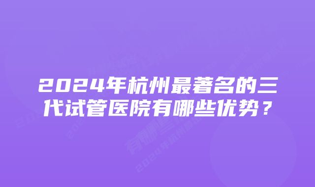 2024年杭州最著名的三代试管医院有哪些优势？