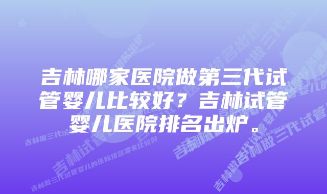 吉林哪家医院做第三代试管婴儿比较好？吉林试管婴儿医院排名出炉。