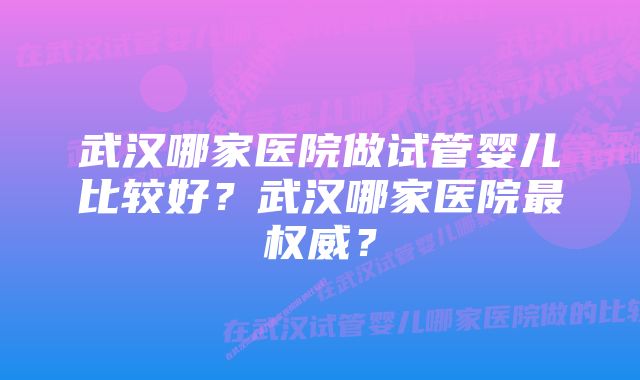 武汉哪家医院做试管婴儿比较好？武汉哪家医院最权威？