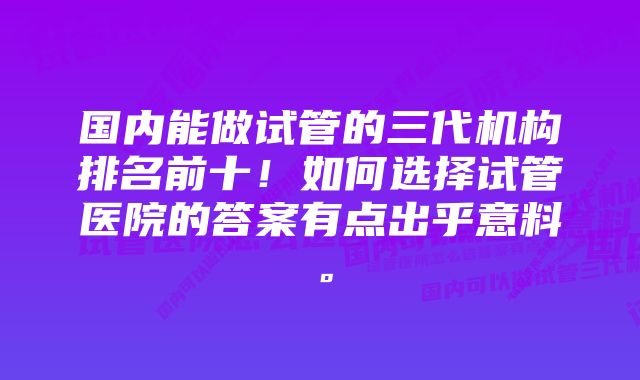 国内能做试管的三代机构排名前十！如何选择试管医院的答案有点出乎意料。