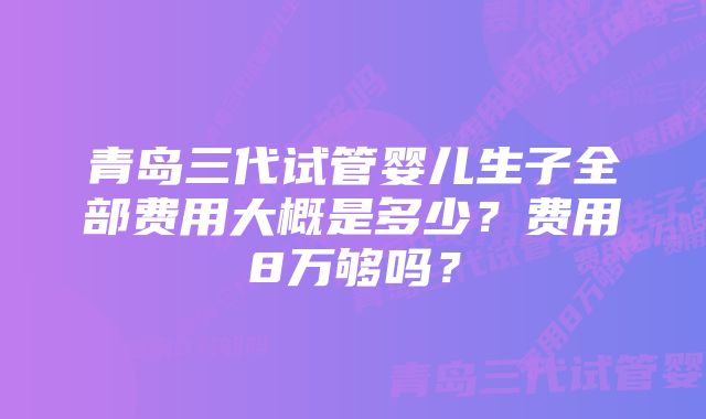 青岛三代试管婴儿生子全部费用大概是多少？费用8万够吗？