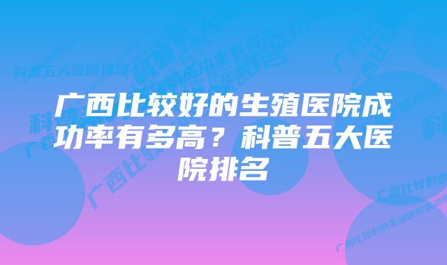 广西比较好的生殖医院成功率有多高？科普五大医院排名