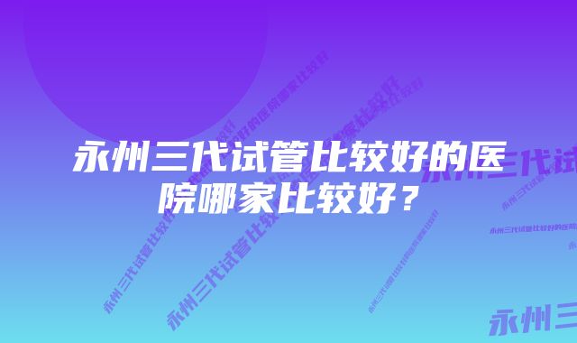 永州三代试管比较好的医院哪家比较好？