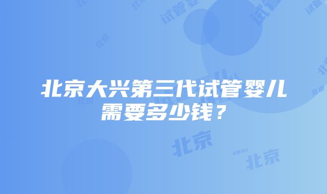 北京大兴第三代试管婴儿需要多少钱？