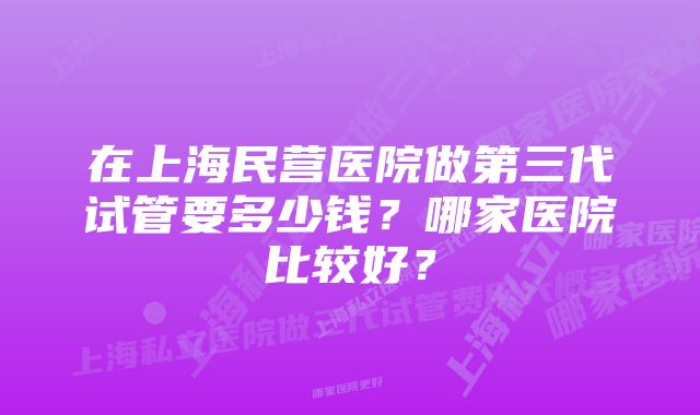 在上海民营医院做第三代试管要多少钱？哪家医院比较好？