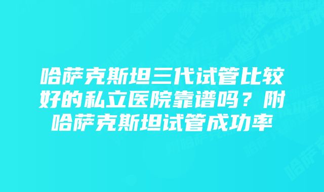 哈萨克斯坦三代试管比较好的私立医院靠谱吗？附哈萨克斯坦试管成功率