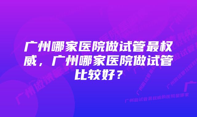 广州哪家医院做试管最权威，广州哪家医院做试管比较好？