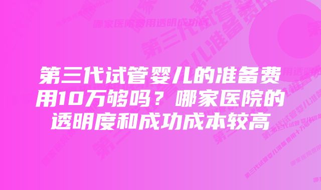 第三代试管婴儿的准备费用10万够吗？哪家医院的透明度和成功成本较高