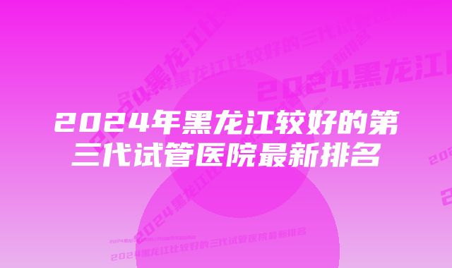 2024年黑龙江较好的第三代试管医院最新排名