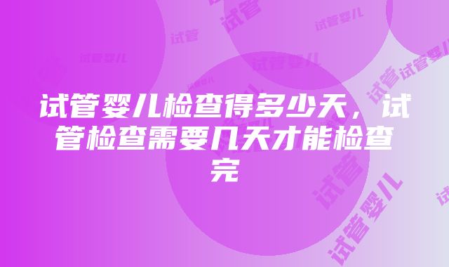 试管婴儿检查得多少天，试管检查需要几天才能检查完