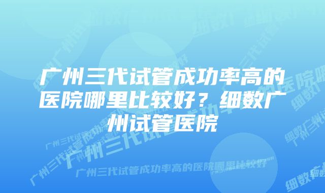 广州三代试管成功率高的医院哪里比较好？细数广州试管医院