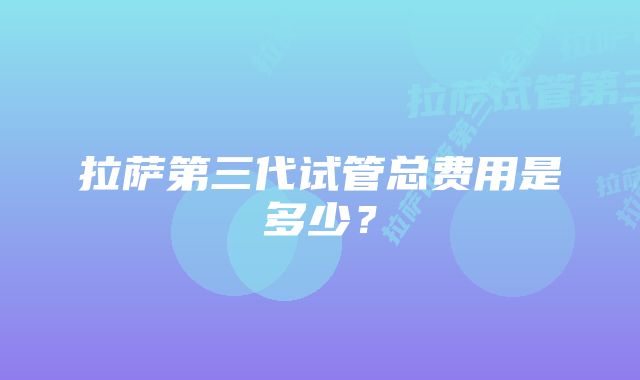 拉萨第三代试管总费用是多少？