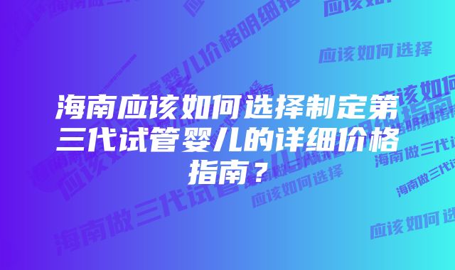 海南应该如何选择制定第三代试管婴儿的详细价格指南？