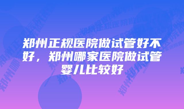 郑州正规医院做试管好不好，郑州哪家医院做试管婴儿比较好