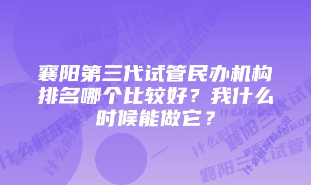 襄阳第三代试管民办机构排名哪个比较好？我什么时候能做它？