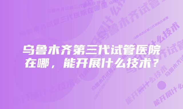 乌鲁木齐第三代试管医院在哪，能开展什么技术？