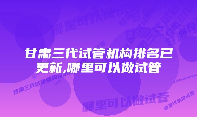 甘肃三代试管机构排名已更新,哪里可以做试管