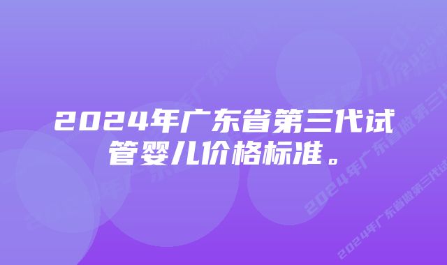 2024年广东省第三代试管婴儿价格标准。