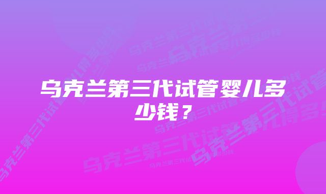 乌克兰第三代试管婴儿多少钱？