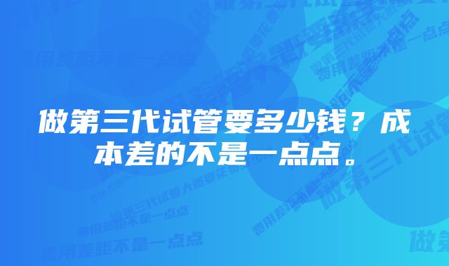 做第三代试管要多少钱？成本差的不是一点点。