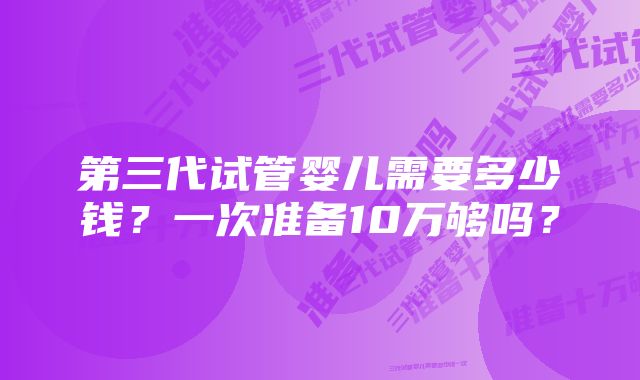 第三代试管婴儿需要多少钱？一次准备10万够吗？