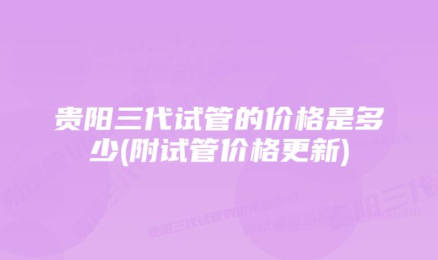 贵阳三代试管的价格是多少(附试管价格更新)