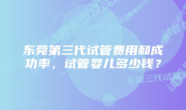 东莞第三代试管费用和成功率，试管婴儿多少钱？