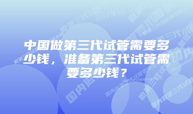 中国做第三代试管需要多少钱，准备第三代试管需要多少钱？