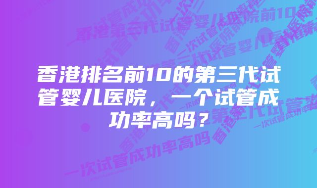 香港排名前10的第三代试管婴儿医院，一个试管成功率高吗？